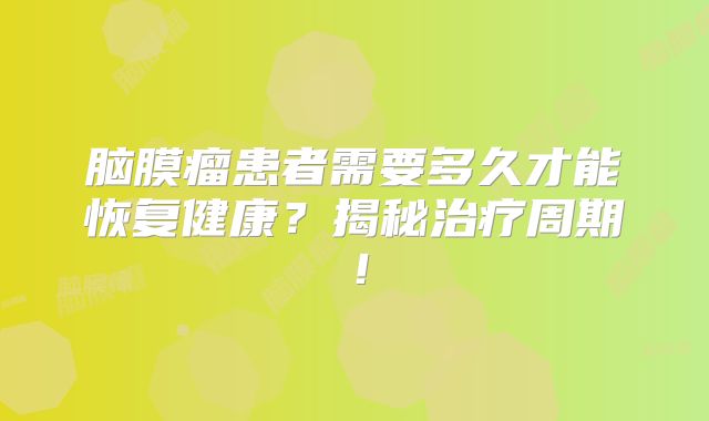 脑膜瘤患者需要多久才能恢复健康？揭秘治疗周期！