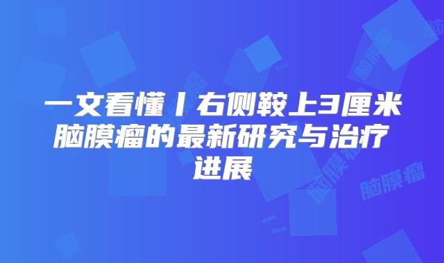 一文看懂丨右侧鞍上3厘米脑膜瘤的最新研究与治疗进展