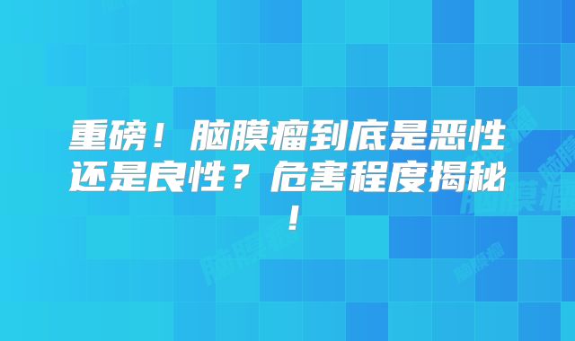 重磅！脑膜瘤到底是恶性还是良性？危害程度揭秘！