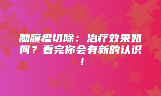 脑膜瘤切除：治疗效果如何？看完你会有新的认识！