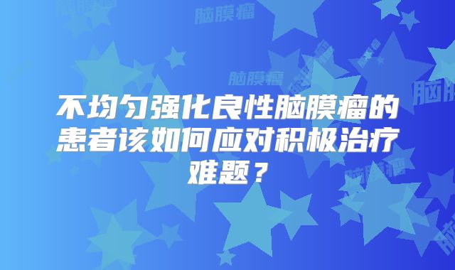 不均匀强化良性脑膜瘤的患者该如何应对积极治疗难题？