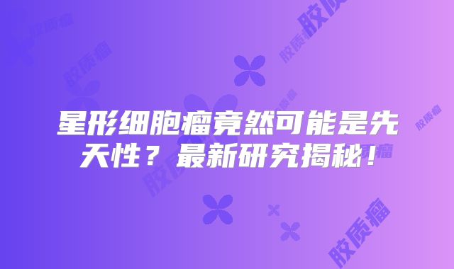 星形细胞瘤竟然可能是先天性？最新研究揭秘！