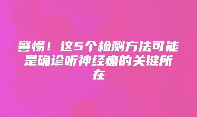 警惕！这5个检测方法可能是确诊听神经瘤的关键所在