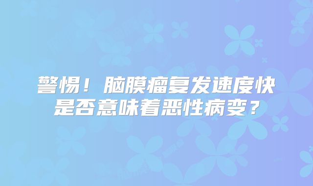 警惕！脑膜瘤复发速度快是否意味着恶性病变？
