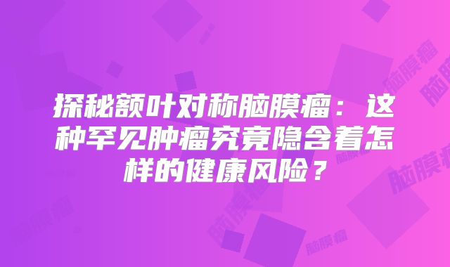 探秘额叶对称脑膜瘤：这种罕见肿瘤究竟隐含着怎样的健康风险？