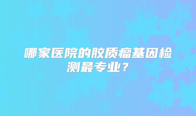 哪家医院的胶质瘤基因检测最专业？