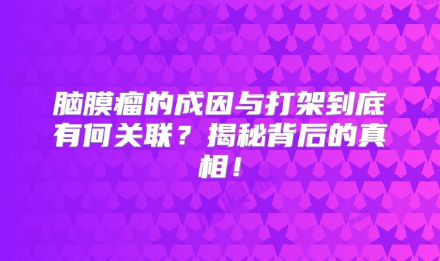 脑膜瘤的成因与打架到底有何关联？揭秘背后的真相！
