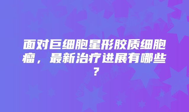 面对巨细胞星形胶质细胞瘤，最新治疗进展有哪些？