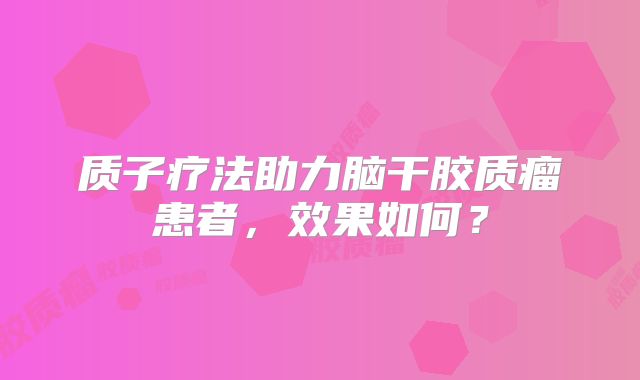 质子疗法助力脑干胶质瘤患者，效果如何？