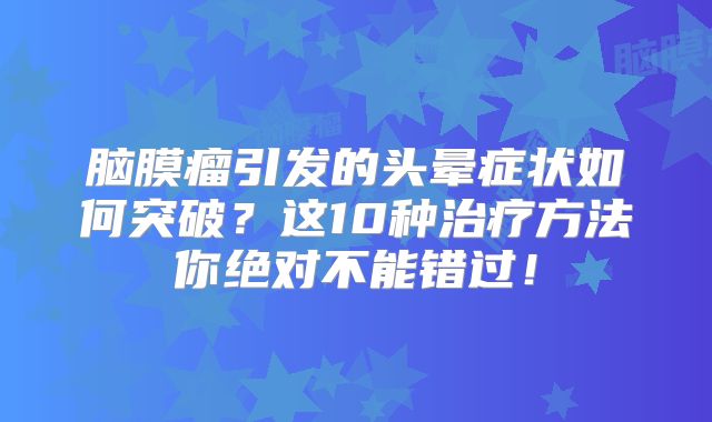 脑膜瘤引发的头晕症状如何突破？这10种治疗方法你绝对不能错过！