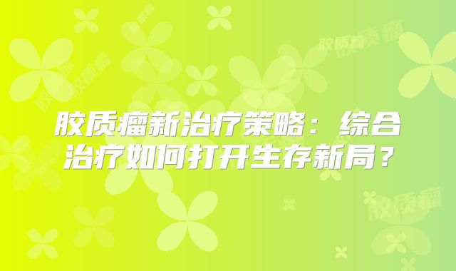 胶质瘤新治疗策略：综合治疗如何打开生存新局？