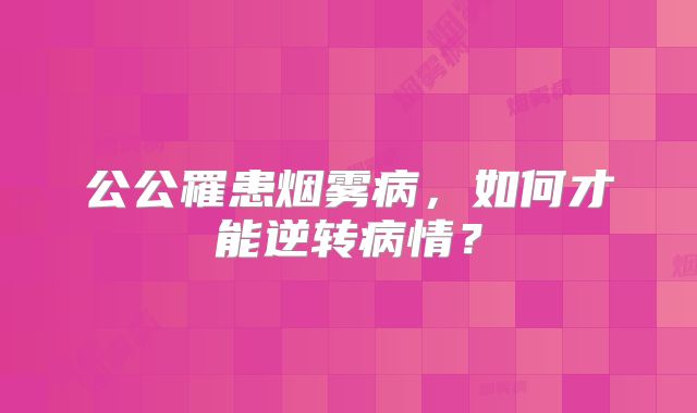 公公罹患烟雾病，如何才能逆转病情？