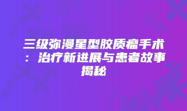 三级弥漫星型胶质瘤手术：治疗新进展与患者故事揭秘