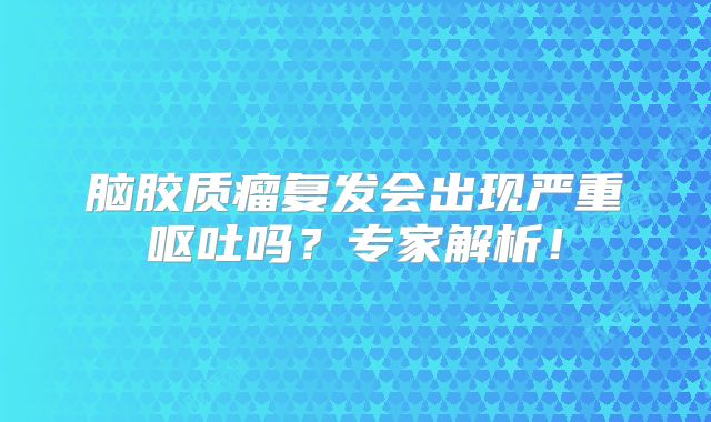 脑胶质瘤复发会出现严重呕吐吗？专家解析！