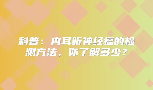 科普：内耳听神经瘤的检测方法，你了解多少？