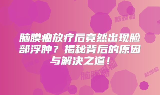 脑膜瘤放疗后竟然出现脸部浮肿？揭秘背后的原因与解决之道！