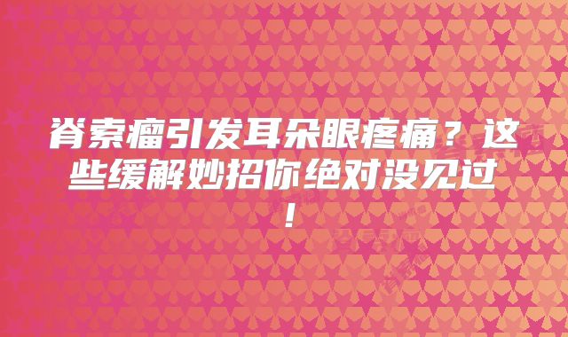 脊索瘤引发耳朵眼疼痛？这些缓解妙招你绝对没见过！