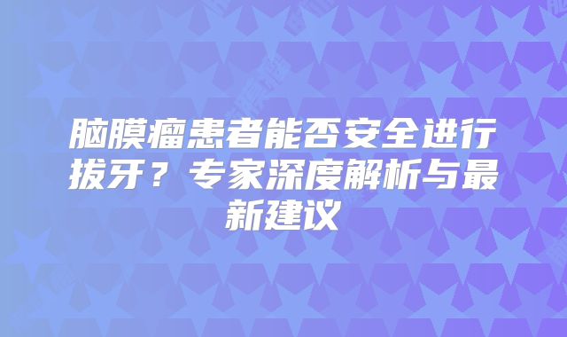 脑膜瘤患者能否安全进行拔牙？专家深度解析与最新建议