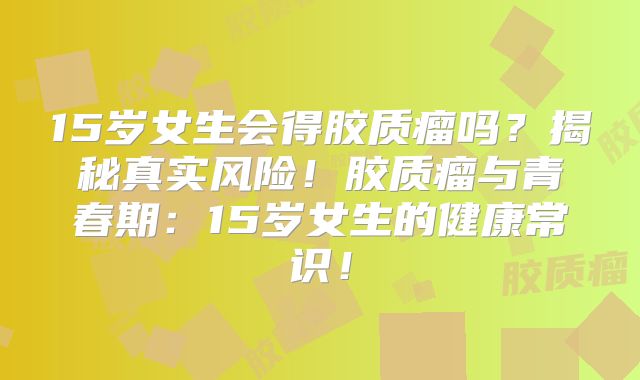 15岁女生会得胶质瘤吗？揭秘真实风险！胶质瘤与青春期：15岁女生的健康常识！