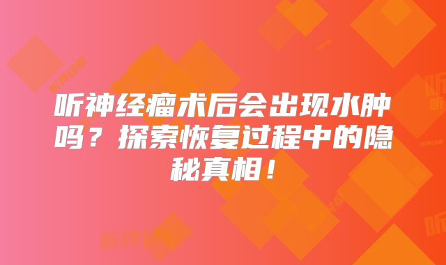 听神经瘤术后会出现水肿吗？探索恢复过程中的隐秘真相！