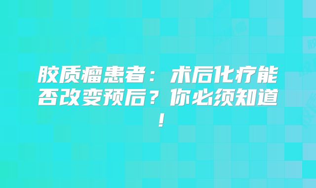 胶质瘤患者：术后化疗能否改变预后？你必须知道！