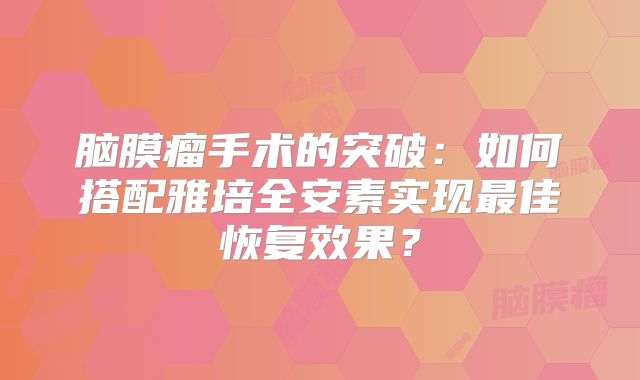 脑膜瘤手术的突破：如何搭配雅培全安素实现最佳恢复效果？