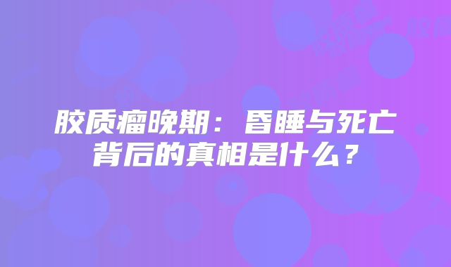 胶质瘤晚期：昏睡与死亡背后的真相是什么？