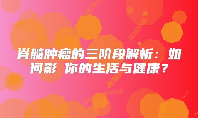 脊髓肿瘤的三阶段解析：如何影響你的生活与健康？