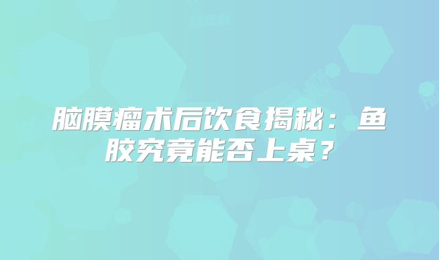 脑膜瘤术后饮食揭秘：鱼胶究竟能否上桌？