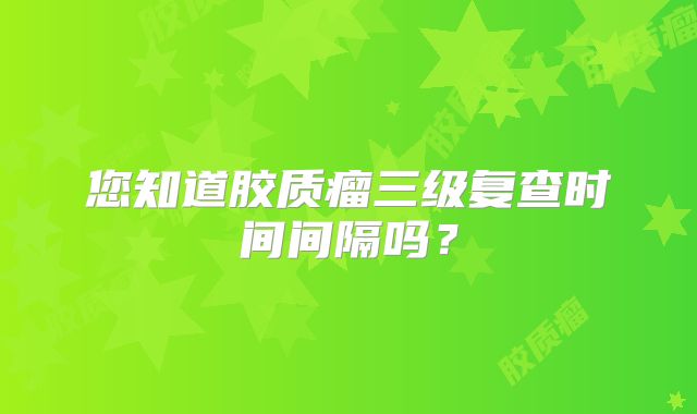您知道胶质瘤三级复查时间间隔吗？