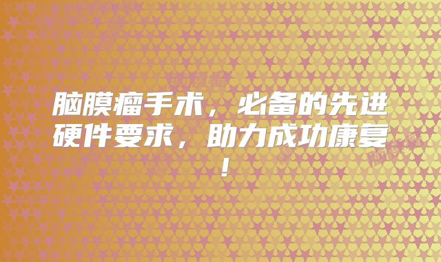 脑膜瘤手术，必备的先进硬件要求，助力成功康复！