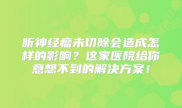 听神经瘤未切除会造成怎样的影响？这家医院给你意想不到的解决方案！