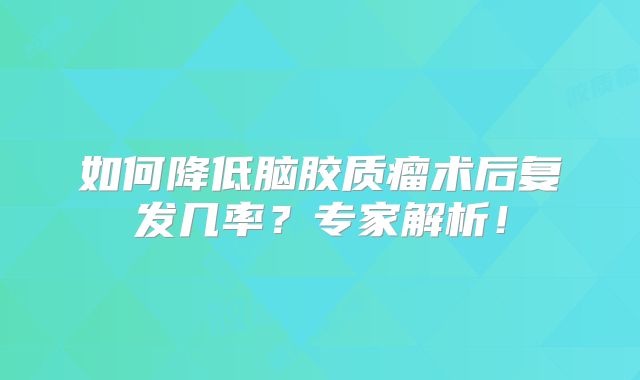 如何降低脑胶质瘤术后复发几率？专家解析！