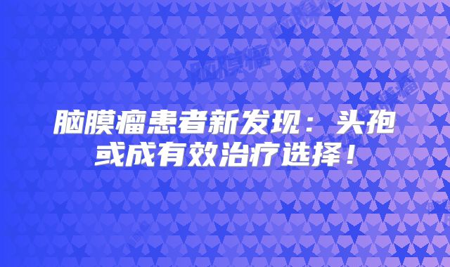脑膜瘤患者新发现：头孢或成有效治疗选择！