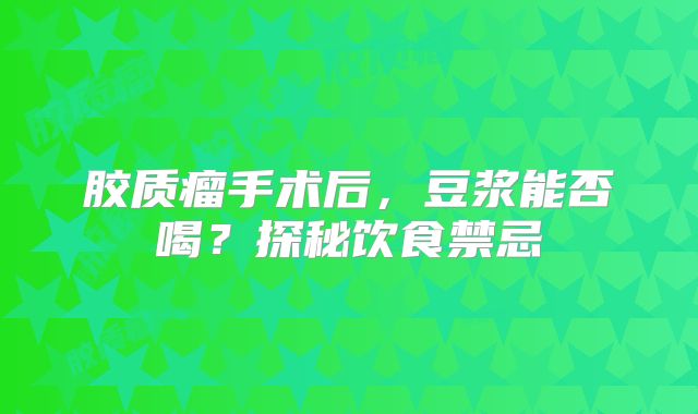 胶质瘤手术后，豆浆能否喝？探秘饮食禁忌