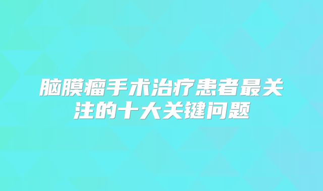 脑膜瘤手术治疗患者最关注的十大关键问题
