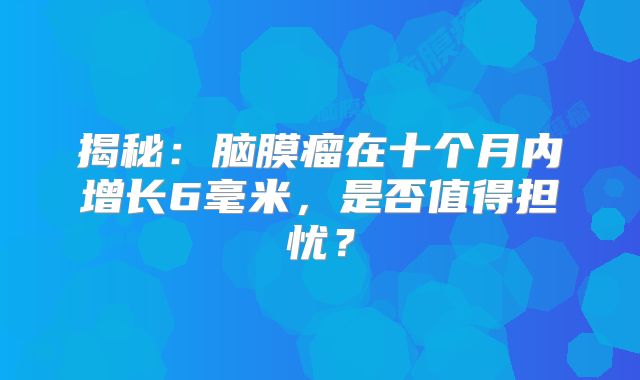 揭秘：脑膜瘤在十个月内增长6毫米，是否值得担忧？