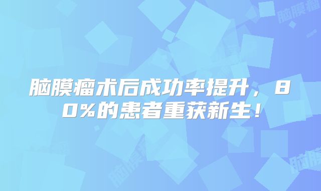 脑膜瘤术后成功率提升，80%的患者重获新生！