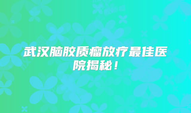 武汉脑胶质瘤放疗最佳医院揭秘！