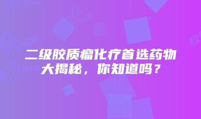 二级胶质瘤化疗首选药物大揭秘，你知道吗？