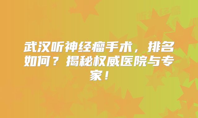 武汉听神经瘤手术，排名如何？揭秘权威医院与专家！