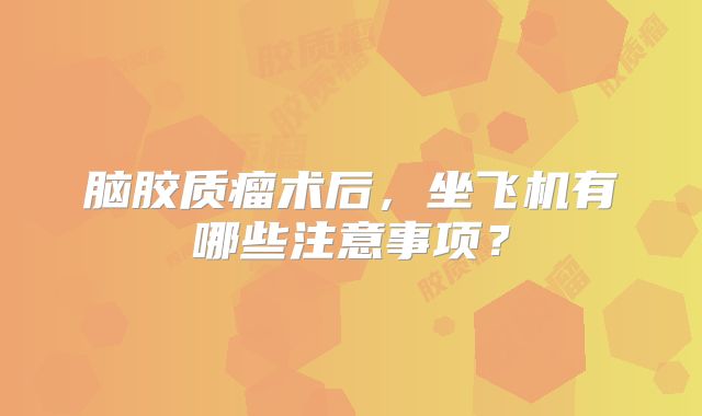 脑胶质瘤术后，坐飞机有哪些注意事项？