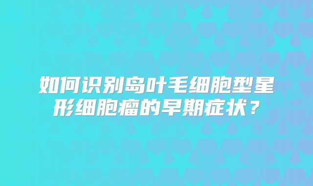 如何识别岛叶毛细胞型星形细胞瘤的早期症状？