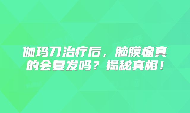 伽玛刀治疗后，脑膜瘤真的会复发吗？揭秘真相！