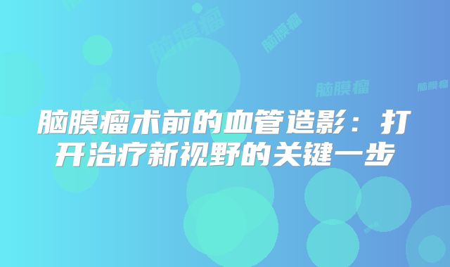 脑膜瘤术前的血管造影：打开治疗新视野的关键一步