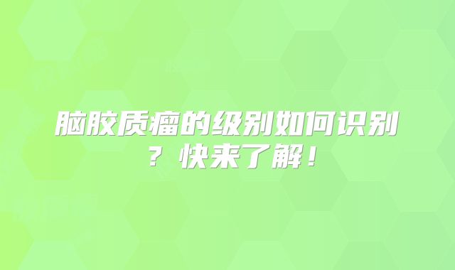 脑胶质瘤的级别如何识别？快来了解！