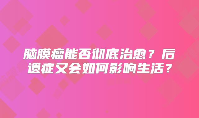 脑膜瘤能否彻底治愈？后遗症又会如何影响生活？