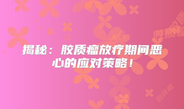 揭秘：胶质瘤放疗期间恶心的应对策略！