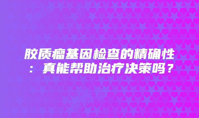 胶质瘤基因检查的精确性：真能帮助治疗决策吗？