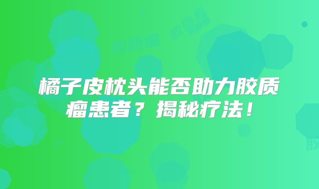 橘子皮枕头能否助力胶质瘤患者？揭秘疗法！